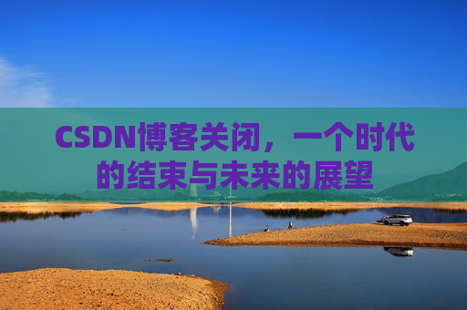 CSDN博客关闭，一个时代的结束与未来的展望